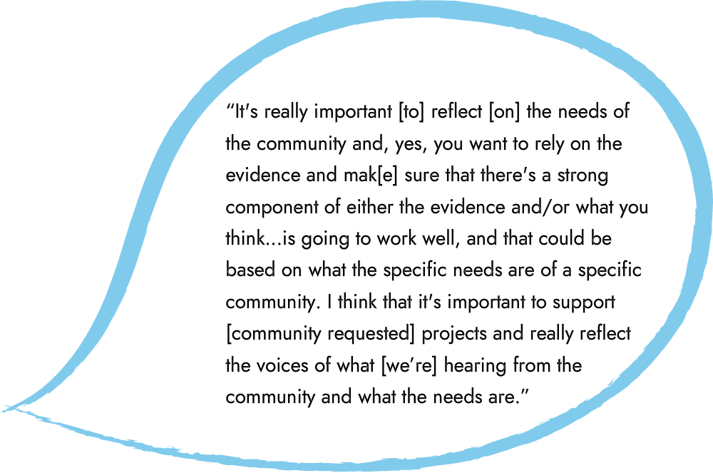 An illustrated speech bubble that says “It's really important [to] reflect [on] the needs of the community and, yes, you want to rely on the evidence and mak[e] sure that there's a strong component of either the evidence and/or what you think...is going to work well, and that could be based on what the specific needs are of a specific community. I think that it's important to support [community requested] projects and really reflect the voices of what [we’re] hearing from the community and what the needs are.”
